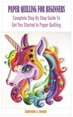 Paper Quilling for Beginners: Complete Step By Step Guide To Get You Started In Paper Quilling - Benoit, Catherine